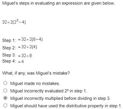 Miguel's steps in evaluating an expression are given below.
32 div 2(2^3 - 4)
Step 1: = 32 div 2(8 - 4)
Step 2: = 32 div 2(4)
Step 3: = 32 div 8
Step 4: = 4
What, if any, was Miguel's mistake?
O Miguel made no mistakes.
O Miguel incorrectly evaluated 2^3 in step 1.
O Miguel incorrectly multiplied before dividing in step 3.
O Miguel should have used the distributive property in step 1.