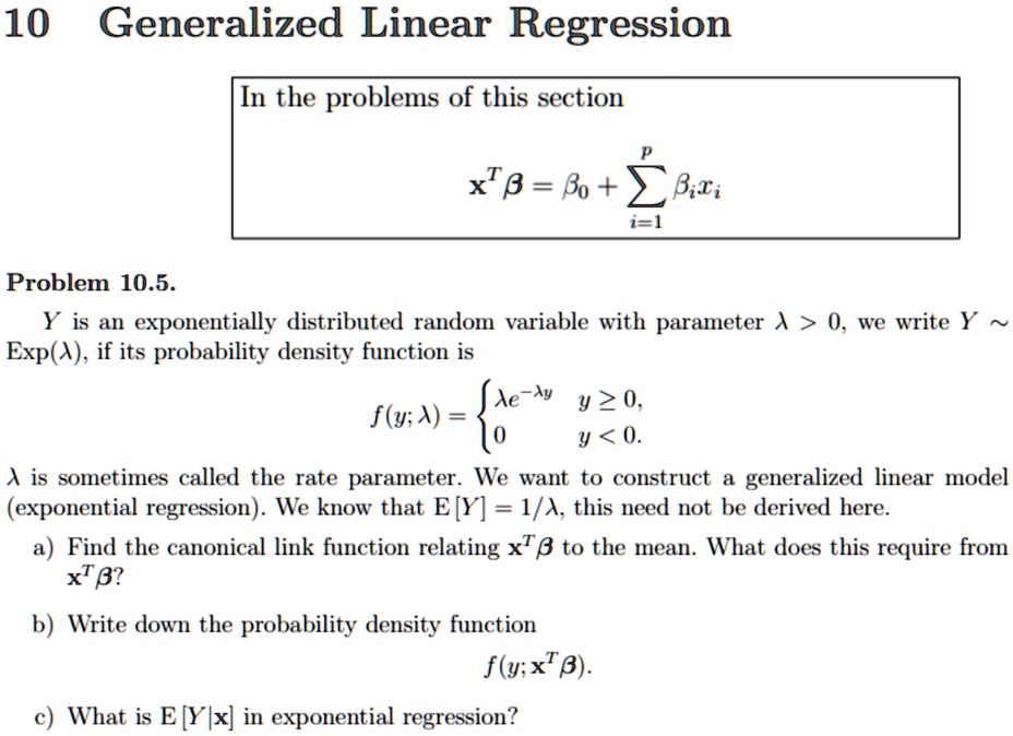 10 Generalized Linear Regression
In the problems of this section
x^T β = β0 + ∑i=1^p  xi
Problem 10.5.
Y is an exponentially distributed random variable with parameter λ > 0, we write Y  
Exp(λ), if its probability density function is
f(y; λ) = λ e^-λ y    y ≥ 0, 
 0     y < 0.
λ is sometimes called the rate parameter. We want to construct a generalized linear model
(exponential regression). We know that E[Y] = 1/λ, this need not be derived here.
a) Find the canonical link function relating x^T β to the mean. What does this require from
x^T β?
b) Write down the probability density function
f(y; x^T β).
c) What is E[Y|x] in exponential regression?