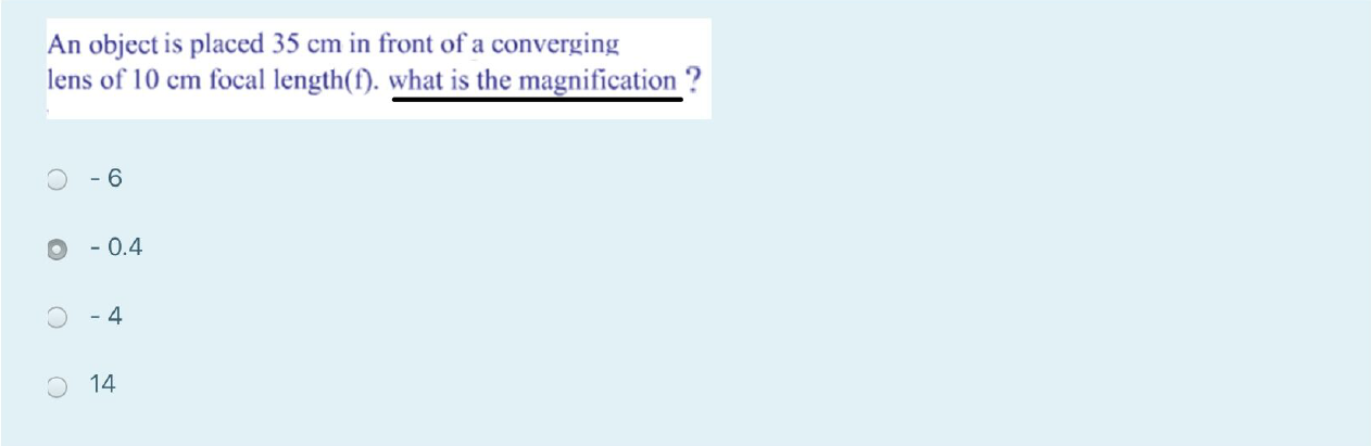 An object is placed 35 cm in front of a converging lens of 10 cm focal length(f). what is the magnification?
- 6
- 0.4
- 4
14
