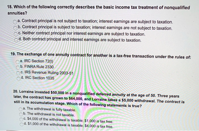 18. Which of the following correctly describes the basic income tax treatment of nonqualified
annuities?
a. Contract principal is not subject to taxation; interest earnings are subject to taxation.
b. Contract principal is subject to taxation; interest earnings are not subject to taxation.
c. Neither contract principal nor interest earnings are subject to taxation.
d. Both contract principal and interest earnings are subject to taxation.
19. The exchange of one annuity contract for another is a tax-free transaction under the rules of:
a. IRC Section 72(t)
b. FINRA Rule 2330
c. IRS Revenue Ruling 2003-51
d. IRC Section 1035
20. Lorraine invested 50,000 in a nonqualified deferred annuity at the age of 50. Three years
later, the contract has grown to64,000, and Lorraine takes a 5,000 withdrawal. The contract is
still in its accumulation stage. Which of the following statements is true?
a. The withdrawal is fully taxable.
b. The withdrawal is not taxable.
c.4,000 of the withdrawal is taxable; 1,000 is tax free.
d.1,000 of the withdrawal is taxable; 4,000 is tax free.