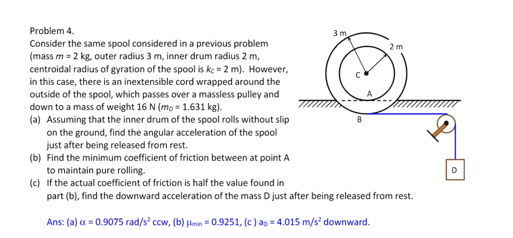 Problem 4.
Consider the same spool considered in a previous problem
(mass m = 2 kg, outer radius 3 m, inner drum radius 2 m,
centroidal radius of gyration of the spool is kC = 2 m). However,
in this case, there is an inextensible cord wrapped around the
outside of the spool, which passes over a massless pulley and
down to a mass of weight 16 N (mD = 1.631 kg).
(a) Assuming that the inner drum of the spool rolls without slip
on the ground, find the angular acceleration of the spool
just after being released from rest.
(b) Find the minimum coefficient of friction between at point A
to maintain pure rolling.
(c) If the actual coefficient of friction is half the value found in
part (b), find the downward acceleration of the mass D just after being released from rest.
Ans: (a) ? = 0.9075 rad/s² ccw, (b) ?min = 0.9251, (c) aD = 4.015 m/s² downward.