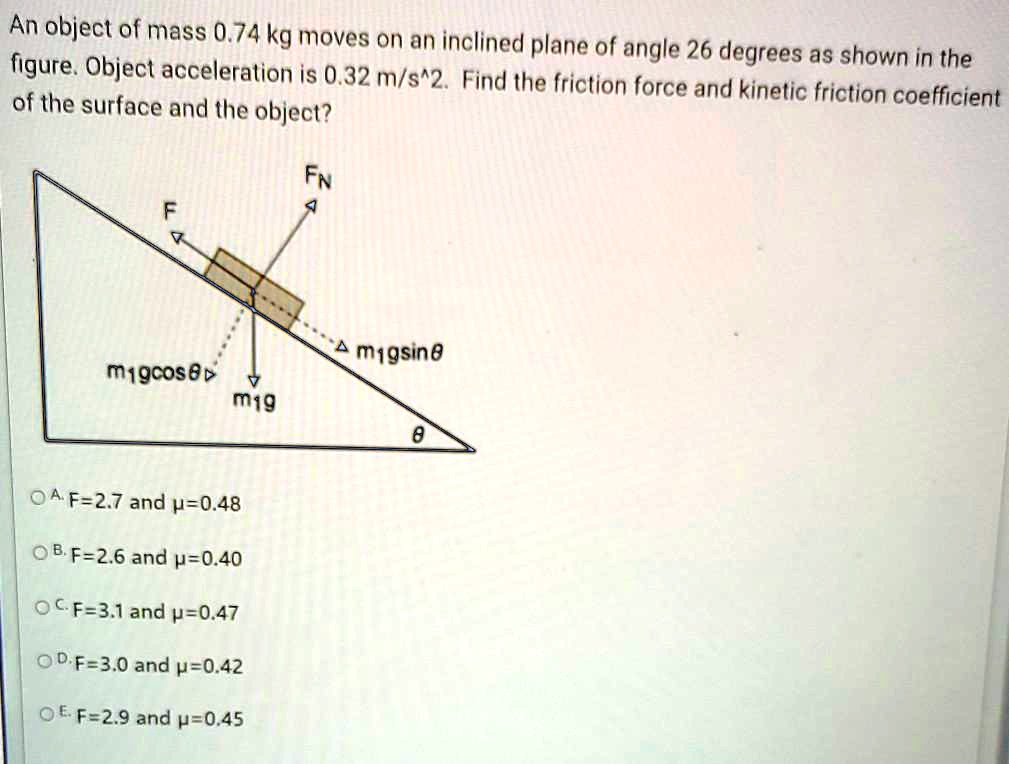 An object of mass 0.74 kg moves on an inclined plane of angle 26 degrees as shown in the
figure. Object acceleration is 0.32 m/s^2. Find the friction force and kinetic friction coefficient
of the surface and the object?
A. F=2.7 and ?=0.48
B. F=2.6 and ?=0.40
C. F=3.1 and ?=0.47
D. F=3.0 and ?=0.42
E. F=2.9 and ?=0.45
