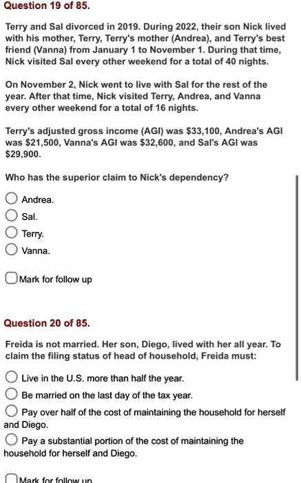 Question 19 of 85.
Terry and Sal divorced in 2019. During 2022, their son Nick lived
with his mother, Terry, Terry's mother (Andrea), and Terry's best
friend (Vanna) from January 1 to November 1. During that time,
Nick visited Sal every other weekend for a total of 40 nights.
On November 2, Nick went to live with Sal for the rest of the
year. After that time, Nick visited Terry, Andrea, and Vanna
every other weekend for a total of 16 nights.
Terry's adjusted gross income (AGI) was 33,100, Andrea's AGI
was21,500, Vanna's AGI was 32,600, and Sal's AGI was29,900.
Who has the superior claim to Nick's dependency?
Andrea.
Sal.
Terry.
Vanna.
Mark for follow up
Question 20 of 85.
Freida is not married. Her son, Diego, lived with her all year. To
claim the filing status of head of household, Freida must:
Live in the U.S. more than half the year.
Be married on the last day of the tax year.
Pay over half of the cost of maintaining the household for herself
and Diego.
Pay a substantial portion of the cost of maintaining the
household for herself and Diego.
Mark for follow up