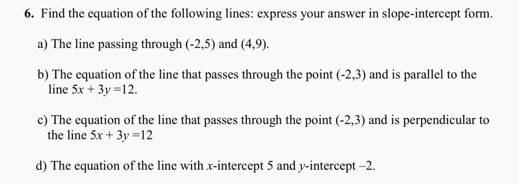 6. Find the equation of the following lines: express your answer in slope-intercept form.

a) The line passing through (-2,5) and (4,9).

b) The equation of the line that passes through the point (-2,3) and is parallel to the line 5x + 3y =12.

c) The equation of the line that passes through the point (-2,3) and is perpendicular to the line 5x + 3y =12

d) The equation of the line with x-intercept 5 and y-intercept -2.