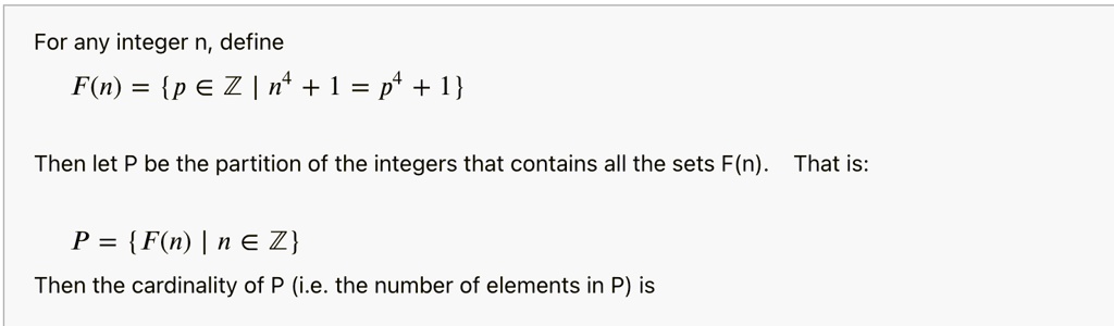 For any integer n, define
F(n) = p ? ? | n^4 + 1 = p^4 + 1

Then let P be the partition of the integers that contains all the sets F(n). That is:

P = F(n) | n ? ?
Then the cardinality of P (i.e. the number of elements in P) is