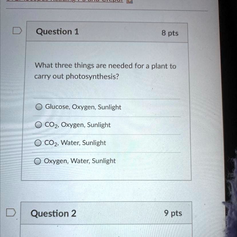 What three things are needed for a plant to
carry out photosynthesis?
Glucose, Oxygen, Sunlight
CO2, Oxygen, Sunlight
CO2, Water, Sunlight
Oxygen, Water, Sunlight