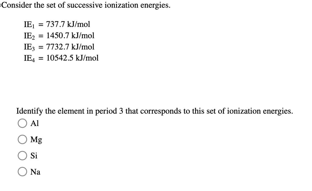 Consider the set of successive ionization energies.
IE1 = 737.7 kJ/mol
IE2 = 1450.7 kJ/mol
IE3 = 7732.7 kJ/mol
IE4 = 10542.5 kJ/mol
Identify the element in period 3 that corresponds to this set of ionization energies.
Al
Mg
Si
Na