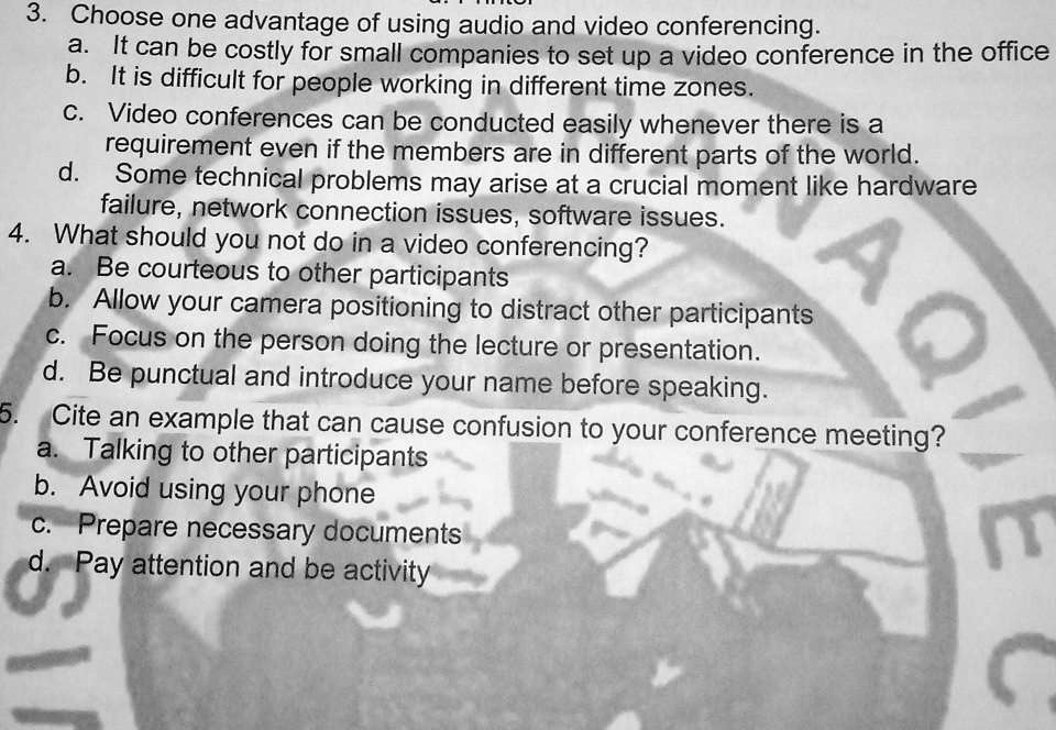 3. Choose one advantage of using audio and video conferencing.
a. It can be costly for small companies to set up a video conference in the office
b. It is difficult for people working in different time zones.
c. Video conferences can be conducted easily whenever there is a
requirement even if the members are in different parts of the world.
d. Some technical problems may arise at a crucial moment like hardware
failure, network connection issues, software issues.
4. What should you not do in a video conferencing?
a. Be courteous to other participants
b. Allow your camera positioning to distract other participants
c. Focus on the person doing the lecture or presentation.
d. Be punctual and introduce your name before speaking.
5. Cite an example that can cause confusion to your conference meeting?
a. Talking to other participants
b. Avoid using your phone
c. Prepare necessary documents
d. Pay attention and be activity