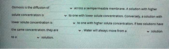 Osmosis is the diffusion of across a semipermeable membrane. A solution with higher solute concentration is to one with lower solute concentration. Conversely, a solution with lower solute concentration is to one with higher solute concentration. If two solutions have the same concentration, they are . Water will always move from a solution to a solution.