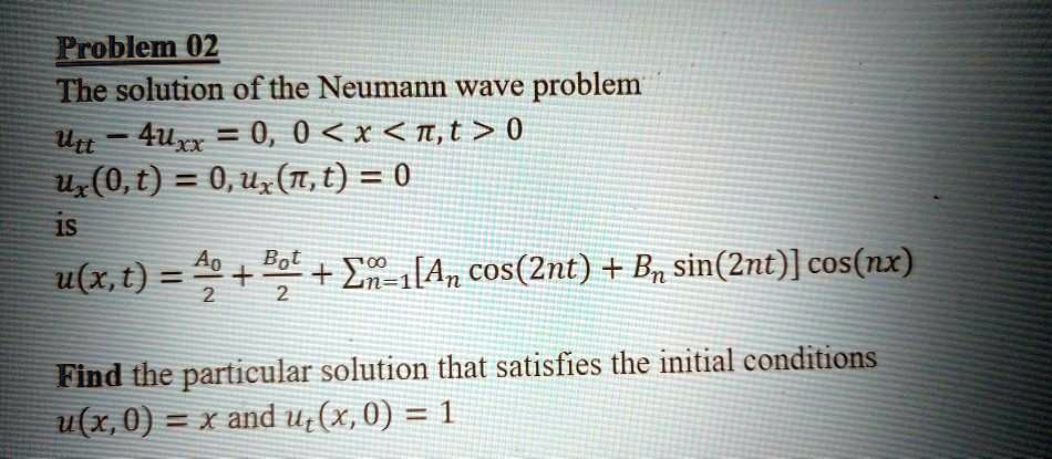 Problem 02
The solution of the Neumann wave problem
utt - 4uxx = 0, 0 < x < ?, t > 0
ux(0, t) = 0, ux(?, t) = 0
is
u(x, t) = A0/2 + B0t/2 + ?[An cos(2nt) + Bn sin(2nt)] cos(nx)

Find the particular solution that satisfies the initial conditions
u(x, 0) = x and ut(x, 0) = 1