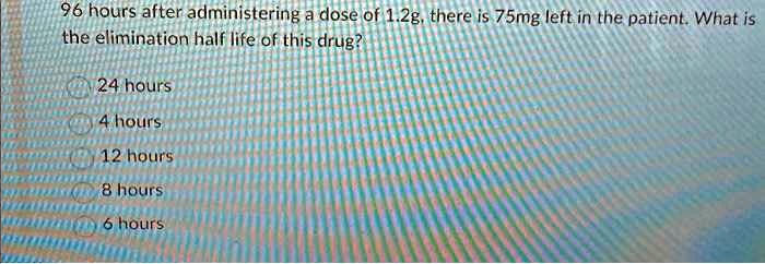 96 hours after administering a dose of 1.2g, there is 75mg left in the patient. What is the elimination half life of this drug?
24 hours
4 hours
12 hours
8 hours
6 hours