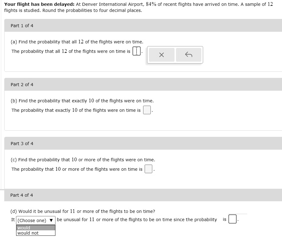 Your flight has been delayed: At Denver International Airport, 84% of recent flights have arrived on time. A sample of 12 flights is studied. Round the probabilities to four decimal places.
Part 1 of 4
(a) Find the probability that all 12 of the flights were on time.
The probability that all 12 of the flights were on time is 
Part 2 of 4
(b) Find the probability that exactly 10 of the flights were on time.
The probability that exactly 10 of the flights were on time is 
Part 3 of 4
(c) Find the probability that 10 or more of the flights were on time.
The probability that 10 or more of the flights were on time is 
Part 4 of 4
(d) Would it be unusual for 11 or more of the flights to be on time?
It (Choose one) be unusual for 11 or more of the flights to be on time since the probability is 
would
would not