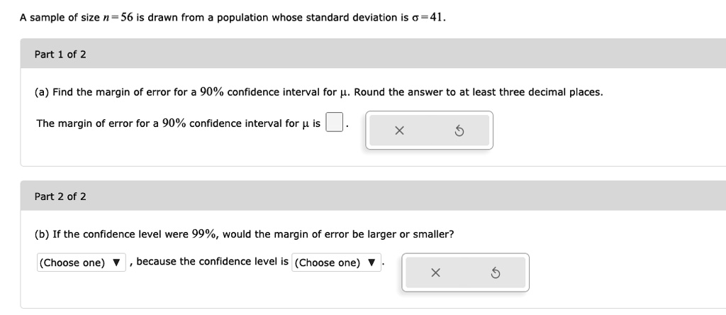 A sample of size n = 56 is drawn from a population whose standard deviation is ? = 41.
Part 1 of 2
(a) Find the margin of error for a 90% confidence interval for ?. Round the answer to at least three decimal places.
The margin of error for a 90% confidence interval for ? is
Part 2 of 2
(b) If the confidence level were 99%, would the margin of error be larger or smaller?
(Choose one) , because the confidence level is (Choose one) .