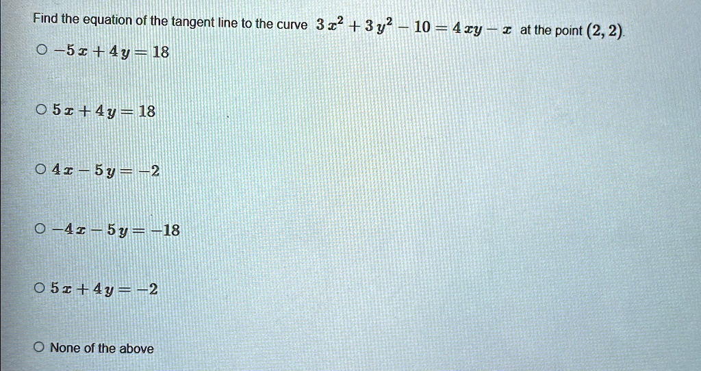 Find the equation of the tangent line to the curve 3x^2 + 3y^2 - 10 = 4xy - x at the point (2, 2).

-5x + 4y = 18
5x + 4y = 18
4x - 5y = -2
-4x - 5y = -18
5x + 4y = -2
None of the above