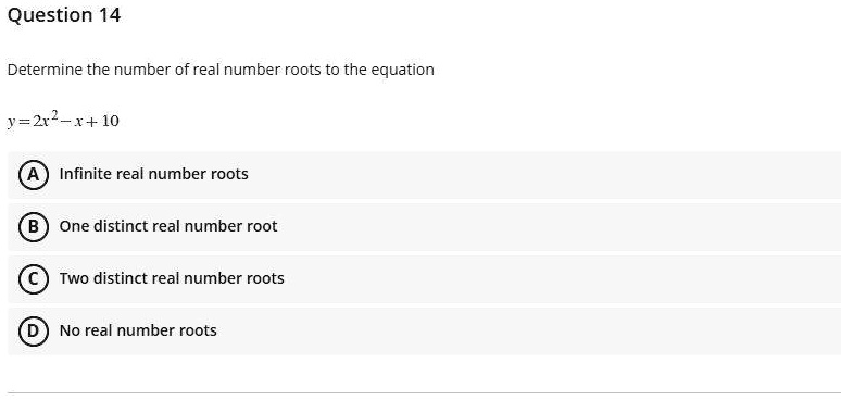 Question 14
Determine the number of real number roots to the equation
y = 2x^2 - x + 10
A) Infinite real number roots
B) One distinct real number root
C) Two distinct real number roots
D) No real number roots
