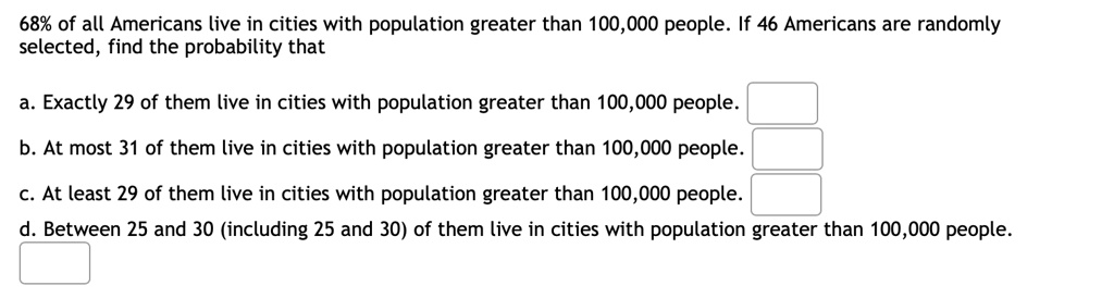 68% of all Americans live in cities with population greater than 100,000 people. If 46 Americans are randomly
selected, find the probability that
a. Exactly 29 of them live in cities with population greater than 100,000 people.
b. At most 31 of them live in cities with population greater than 100,000 people.
c. At least 29 of them live in cities with population greater than 100,000 people.
d. Between 25 and 30 (including 25 and 30) of them live in cities with population greater than 100,000 people.