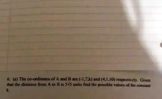6. (a) The co-ordinates of A and B are (-1.7,k) and (4,1.10) respectively. Given that the distance from A to B is 5√(5) units find the possible values of the constant k.