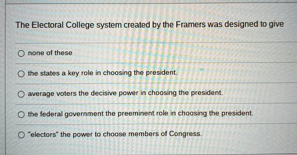 The Electoral College system created by the Framers was designed to give
none of these
the states a key role in choosing the president.
average voters the decisive power in choosing the president.
the federal government the preeminent role in choosing the president.
"electors" the power to choose members of Congress.