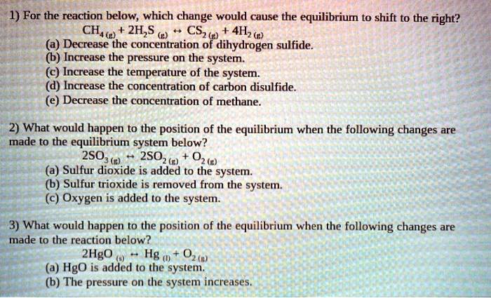 1) For the reaction below, which change would cause the equilibrium to shift to the right?
CH4(g) + 2H2S(g) ? CS2(g) + 4H2(g)
(a) Decrease the concentration of dihydrogen sulfide.
(b) Increase the pressure on the system.
(c) Increase the temperature of the system.
(d) Increase the concentration of carbon disulfide.
(e) Decrease the concentration of methane.
2) What would happen to the position of the equilibrium when the following changes are
made to the equilibrium system below?
2SO3(g) ? 2SO2(g) + O2(g)
(a) Sulfur dioxide is added to the system.
(b) Sulfur trioxide is removed from the system.
(c) Oxygen is added to the system.
3) What would happen to the position of the equilibrium when the following changes are
made to the reaction below?
2HgO(s) ? Hg(l) + O2(g)
(a) HgO is added to the system.
(b) The pressure on the system increases.