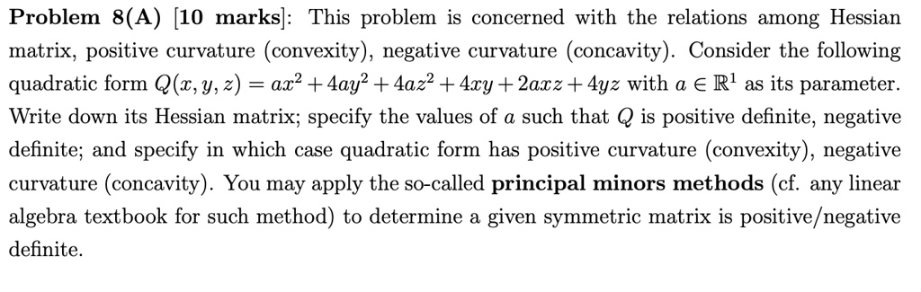 Problem 8(A) [10 marks]: This problem is concerned with the relations among Hessian matrix, positive curvature (convexity), negative curvature (concavity). Consider the following quadratic form Q(x, y, z) = ax^2 + 4ay^2 + 4az^2 + 4xy + 2axz + 4yz with a ? ?^1 as its parameter. Write down its Hessian matrix; specify the values of a such that Q is positive definite, negative definite; and specify in which case quadratic form has positive curvature (convexity), negative curvature (concavity). You may apply the so-called principal minors methods (cf. any linear algebra textbook for such method) to determine a given symmetric matrix is positive/negative definite.