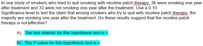 In one study of smokers who tried to quit smoking with nicotine patch therapy, 36 were smoking one year after treatment and 33 were not smoking one year after the treatment. Use a 0.10 Significance level to test the claim that among smokers who try to quit with nicotine patch therapy, the majority are smoking one year after the treatment. Do these results suggest that the nicotine patch therapy is not effective?

A) The test statistic for this hypothesis test is =
B) The P-value for this hypothesis test is =