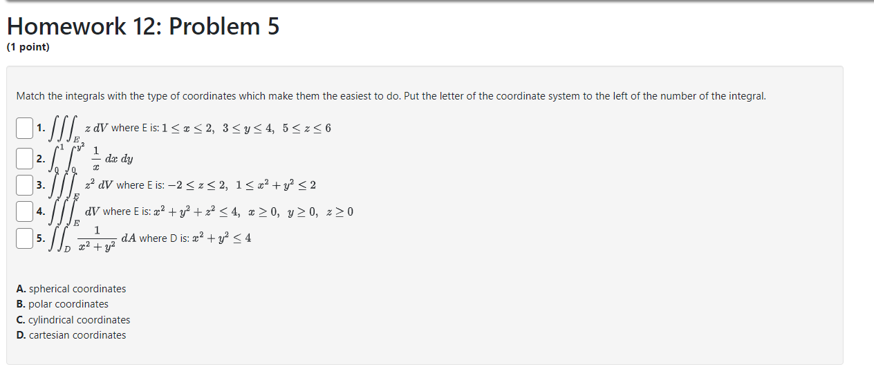Homework 12: Problem 5
(1 point)
Match the integrals with the type of coordinates which make them the easiest to do. Put the letter of the coordinate system to the left of the number of the integral.
1. (iiintE z dV) where E is: (1 leq x leq 2, 3 leq y leq 4, 5 leq z leq 6)
2. (int0^1 int0^y^2 frac1x dx dy)
3. (iiintE z^2 dV) where E is: (-2 leq z leq 2, 1 leq x^2 + y^2 leq 2)
4. (iiintE dV) where E is: (x^2 + y^2 + z^2 leq 4, x geq 0, y geq 0, z geq 0)
5. (iintD frac1x^2 + y^2 dA) where D is: (x^2 + y^2 leq 4)
A. spherical coordinates
B. polar coordinates
C. cylindrical coordinates
D. cartesian coordinates