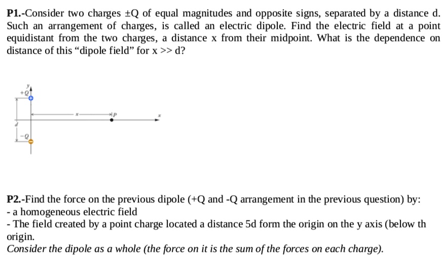 Consider two charges ±Q of equal magnitudes and opposite signs, separated by a distance d. Such an arrangement of charges, is called an electric dipole. Find the electric field at a point equidistant from the two charges, a distance x from their midpoint. What is the dependence on distance of this "dipole field" for x >> d?
Find the force on the previous dipole (+Q and -Q arrangement in the previous question) by:
- a homogeneous electric field
- The field created by a point charge located a distance 5d form the origin on the y axis (below th origin.
Consider the dipole as a whole (the force on it is the sum of the forces on each charge).
