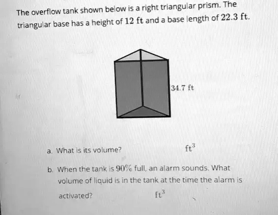 The overflow tank shown below is a right triangular prism. The
triangular base has a height of 12 ft and a base length of 22.3 ft.
34.7 ft
a. What is its volume?
ft³
b. When the tank is 90% full, an alarm sounds. What
volume of liquid is in the tank at the time the alarm is
activated?
ft³