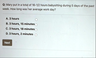 q mary put in a total of 16 12 hours babysitting during 5 days of the past week how long was her average work day a 3 hours b 3 hours 15 minutes c 3 hours 18 minutes d 3 hours 2 minutes next 68914
