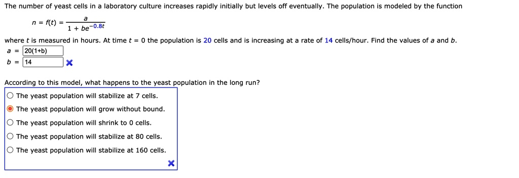 The number of yeast cells in a laboratory culture increases rapidly initially but levels off eventually. The population is modeled by the function
n = f(t) = a / (1 + be^-0.8t)
where t is measured in hours. At time t = 0 the population is 20 cells and is increasing at a rate of 14 cells/hour. Find the values of a and b.
a = 20(1+b)
b = 14
According to this model, what happens to the yeast population in the long run?
The yeast population will stabilize at 7 cells.
The yeast population will grow without bound.
The yeast population will shrink to 0 cells.
The yeast population will stabilize at 80 cells.
The yeast population will stabilize at 160 cells.