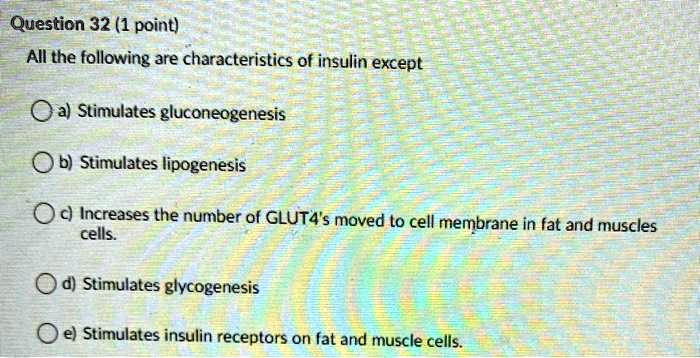 All the following are characteristics of insulin except
a) Stimulates gluconeogenesis
b) Stimulates lipogenesis
c) Increases the number of GLUT4's moved to cell membrane in fat and muscles cells.
d) Stimulates glycogenesis
e) Stimulates insulin receptors on fat and muscle cells.