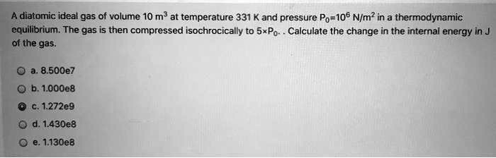 A diatomic ideal gas of volume 10 m³ at temperature 331 K and pressure P<sub>0</sub>=10<sup>6</sup> N/m² in a thermodynamic
equilibrium. The gas is then compressed isochorically to 5×P<sub>0</sub>. Calculate the change in the internal energy in J
of the gas.
a. 8.500e7
b. 1.000e8
c. 1.272e9
d. 1.430e8
e. 1.130e8
