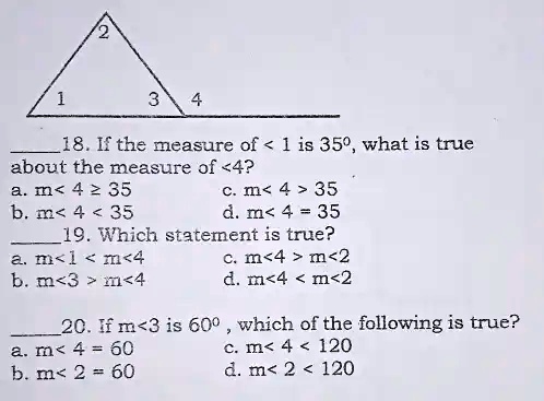 18. If the measure of < 1 is 35^∘, what is true
about the measure of <4?
a. m< 4 ? 35
c. m< 4 > 35
b. m< 4 < 35
d. m< 4 = 35
19. Which statement is true?
a. m<1 < m<4
c. m<4 > m<2
b. m<3 > m<4
d. m<4 < m<2
20. If m<3 is 60^∘, which of the following is true?
a. m< 4 = 60
c. m< 4 < 120
b. m< 2 = 60
d. m< 2 < 120