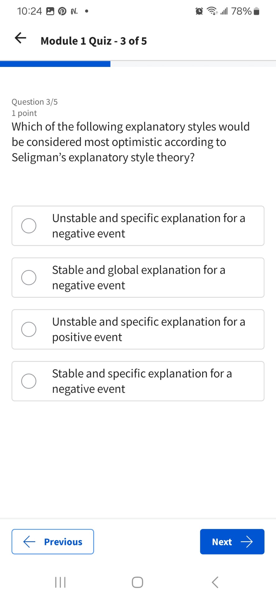 Which of the following explanatory styles would be considered most optimistic according to Seligman’s explanatory style theory?

Unstable and specific explanation for a negative event
Stable and global explanation for a negative event
Unstable and specific explanation for a positive event
Stable and specific explanation for a negative event
