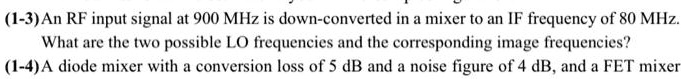 (1-3) An RF input signal at 900 MHz is down-converted in a mixer to an IF frequency of 80 MHz.
What are the two possible LO frequencies and the corresponding image frequencies?
(1-4) A diode mixer with a conversion loss of 5 dB and a noise figure of 4 dB, and a FET mixer