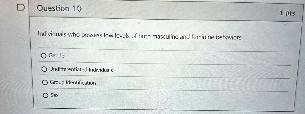 Question 10
Individuals who possess low levels of both masculine and feminine behaviors
O Gender
O Undifferentiated Individuals
O Group Identification
O Sex
1 pts