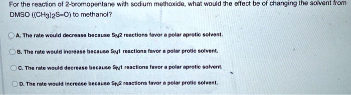 For the reaction of 2-bromopentane with sodium methoxide, what would the effect be of changing the solvent from DMSO ((CH3)2S=O) to methanol?
A. The rate would decrease because SN2 reactions favor a polar aprotic solvent.
B. The rate would increase because SN1 reactions favor a polar protic solvent.
C. The rate would decrease because SN1 reactions favor a polar aprotic solvent.
D. The rate would increase because SN2 reactions favor a polar protic solvent.