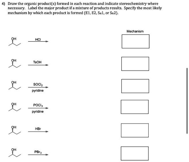 4) Draw the organic product(s) formed in each reaction and indicate stereochemistry where
necessary. Label the major product if a mixture of products results. Specify the most likely
mechanism by which each product is formed (E1, E2, SN1, or SN2).

Mechanism
OH
HCl
OH
TsOH
OH
SOCl2
pyridine
OH
POCl3
pyridine
OH
HBr
OH
PBr3