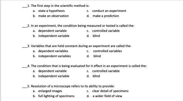 1. The first step in the scientific method is:
a. state a hypothesis
b. make an observation
c. conduct an experiment
d. make a prediction
2. In an experiment, the condition being measured or tested is called the:
a. dependent variable
b. independent variable
c. controlled variable
d. blind
3. Variables that are held constant during an experiment are called the:
a. dependent variables
b. independent variables
c. controlled variables
d. blind
4. The condition that is being evaluated for it effect in an experiment is called the:
a. dependent variable
b. independent variable
c. controlled variable
d. blind
5. Resolution of a microscope refers to its ability to provide:
a. enlarged images
b. full lighting of specimens
c. clear detail of specimens
d. a wider field of view