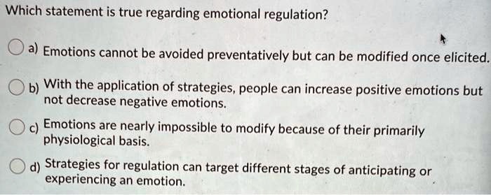 Which statement is true regarding emotional regulation?
a) Emotions cannot be avoided preventatively but can be modified once elicited.
b) With the application of strategies, people can increase positive emotions but
not decrease negative emotions.
c) Emotions are nearly impossible to modify because of their primarily
physiological basis.
d) Strategies for regulation can target different stages of anticipating or
experiencing an emotion.