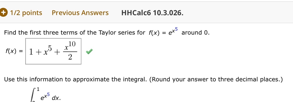 Find the first three terms of the Taylor series for f(x) = e^x^5 around 0.
f(x) = 1 + x^5 + fracx^102
Use this information to approximate the integral. (Round your answer to three decimal places.)
int0^1 e^x^5 dx.