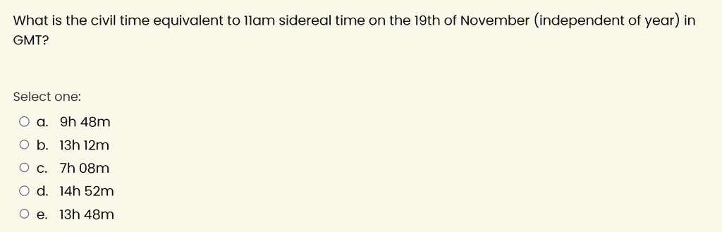 What is the civil time equivalent to 11am sidereal time on the 19th of November (independent of year) in
GMT?
Select one:
? a. 9h 48m
? b. 13h 12m
? c. 7h 08m
? d. 14h 52m
? e. 13h 48m