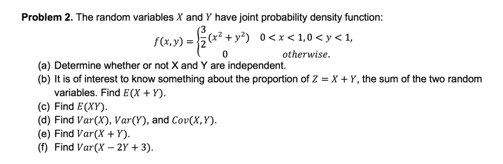 The random variables X and Y have joint probability density function:
f(x, y) = 
3/2(x^2 + y^2) 0 < x < 1, 0 < y < 1,
0 otherwise.
(a) Determine whether or not X and Y are independent.
(b) It is of interest to know something about the proportion of Z = X + Y, the sum of the two random
variables. Find E(X + Y).
(c) Find E(XY).
(d) Find Var(X), Var(Y), and Cov(X, Y).
(e) Find Var(X + Y).
(f) Find Var(X - 2Y + 3).