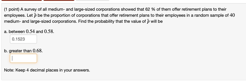 (1 point) A survey of all medium- and large-sized corporations showed that 62% of them offer retirement plans to their employees. Let $\hat{p}$ be the proportion of corporations that offer retirement plans to their employees in a random sample of 40 medium- and large-sized corporations. Find the probability that the value of $\hat{p}$ will be
a. between 0.54 and 0.58.
0.1523
b. greater than 0.68.
Note: Keep 4 decimal places in your answers.