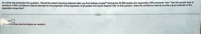 An online site presented this question, "Would the recent norovirus outbreak deter you from taking a cruise?" Among the 34,005 people who responded, 65% answered ÿesÜse the sample data to construct a 90% confidence interval estimate for the proportion of the population of all people who would respond ÿesẗo that question. Does the confidence interval provide a good estimate of the population proportion?