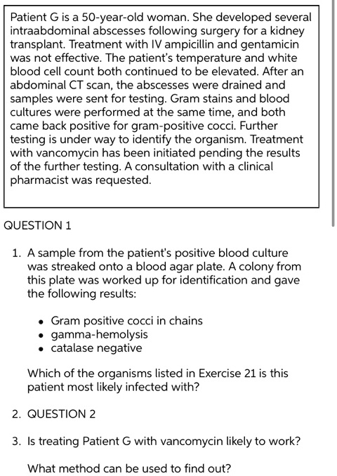 Patient G is a 50-year-old woman. She developed several intraabdominal abscesses following surgery for a kidney transplant. Treatment with IV ampicillin and gentamicin was not effective. The patient's temperature and white blood cell count both continued to be elevated. After an abdominal CT scan, the abscesses were drained and samples were sent for testing. Gram stains and blood cultures were performed at the same time, and both came back positive for gram-positive cocci. Further testing is under way to identify the organism. Treatment with vancomycin has been initiated pending the results of the further testing. A consultation with a clinical pharmacist was requested.

QUESTION 1

1. A sample from the patient's positive blood culture was streaked onto a blood agar plate. A colony from this plate was worked up for identification and gave the following results:

* Gram positive cocci in chains
* gamma-hemolysis
* catalase negative

Which of the organisms listed in Exercise 21 is this patient most likely infected with?

2. QUESTION 2

3. Is treating Patient G with vancomycin likely to work?

What method can be used to find out?