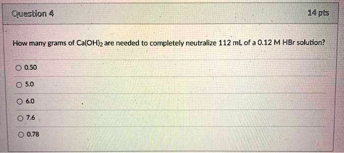 How many grams of Ca(OH)2 are needed to completely neutralize 112 mL of a 0.12 M HBr solution?

0.50
5.0
6.0
7.6
0.78