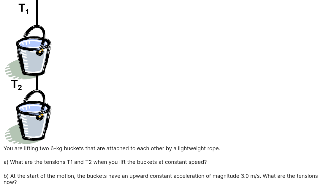 T1
T2
You are lifting two 6-kg buckets that are attached to each other by a lightweight rope.

a) What are the tensions T1 and T2 when you lift the buckets at constant speed?

b) At the start of the motion, the buckets have an upward constant acceleration of magnitude 3.0 m/s. What are the tensions now?