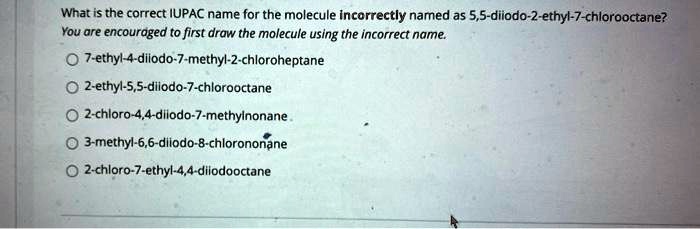What is the correct IUPAC name for the molecule incorrectly named as 5,5-diiodo-2-ethyl-7-chlorooctane?
You are encouraged to first draw the molecule using the incorrect name.
7-ethyl-4-diiodo-7-methyl-2-chloroheptane
2-ethyl-5,5-diiodo-7-chlorooctane
2-chloro-4,4-diiodo-7-methylnonane
3-methyl-6,6-diiodo-8-chlorononane
2-chloro-7-ethyl-4,4-diiodooctane