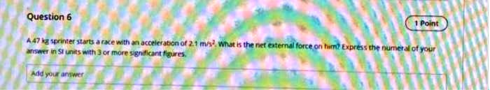 Question 6
1 Point
A 47 kg sprinter starts a race with an acceleration of 2.1 m/s^2. What is the net external force on him? Express the numeral of your answer in SI units with 3 or more significant figures.